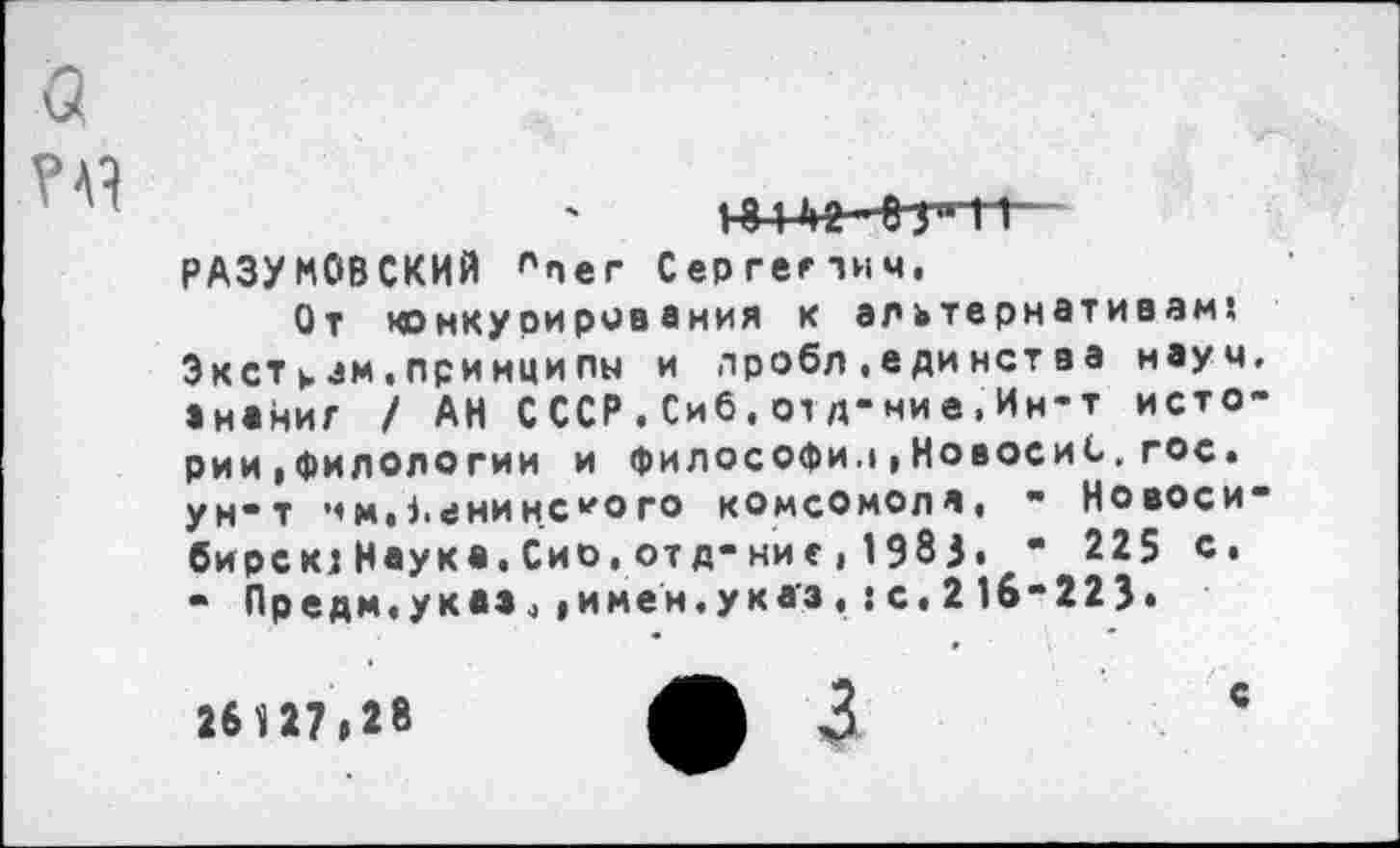 ﻿а
18 1 »>2 -»УТТ-РАЗУМОВСКИЙ плег Сергепич,
От конкурирования к альтернативам? Экстрам,принципы и лробл.единства науч, ананиг / АН С ССР.Сиб.01д-ние.Ин-т истории |филологии и философии»НовосиС.гос. ун-т •1м.1.енинс*ого комсомола, - Новосибирска Наука,Сио.отд-ние,1983. - 225 с, - Предм.указ.»имен.указ,:с,216-223«
26 1 27»28
с